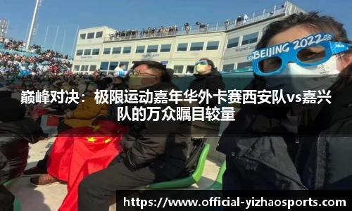 巅峰对决：极限运动嘉年华外卡赛西安队vs嘉兴队的万众瞩目较量